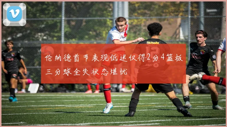 伦纳德首节表现低迷仅得2分4篮板三分球全失状态堪忧