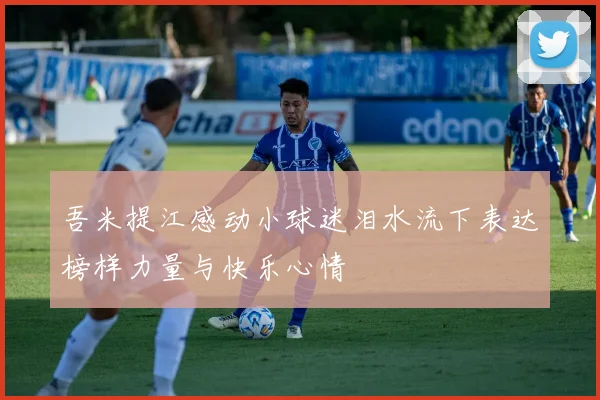 吾米提江感动小球迷泪水流下表达榜样力量与快乐心情
