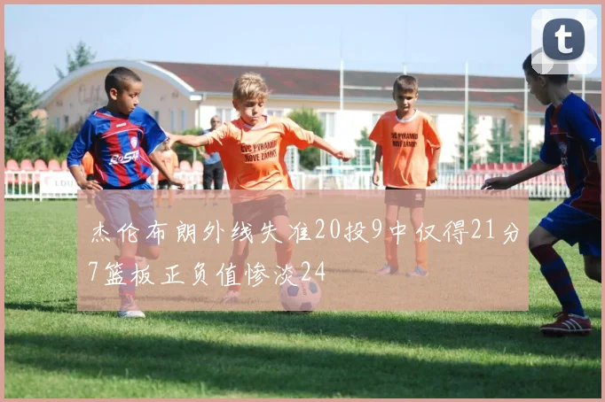 杰伦布朗外线失准20投9中仅得21分7篮板正负值惨淡24