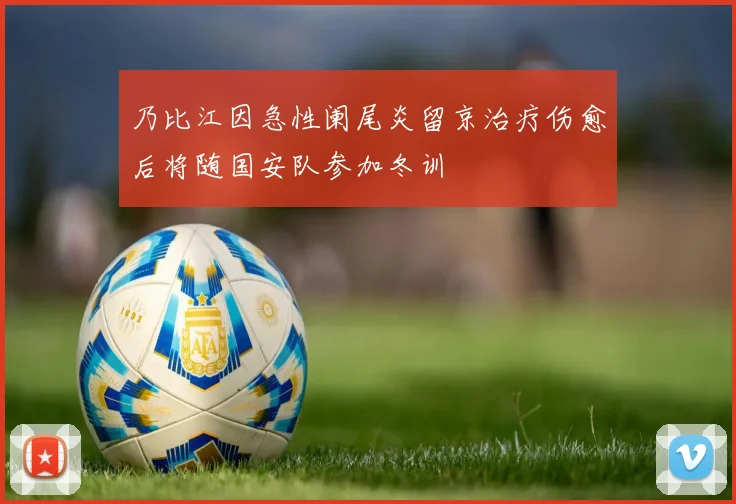 乃比江因急性阑尾炎留京治疗伤愈后将随国安队参加冬训