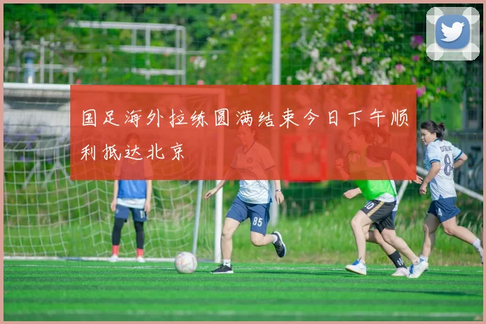 国足海外拉练圆满结束今日下午顺利抵达北京