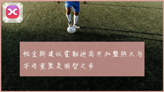 帕金斯建议霍勒迪离开加盟热火与字母重聚是明智之举