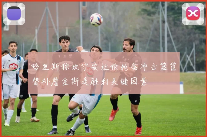 哈里斯称坎宁安杜伦轮番冲击篮筐替补詹金斯是胜利关键因素