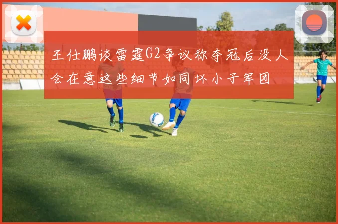 王仕鹏谈雷霆G2争议称夺冠后没人会在意这些细节如同坏小子军团