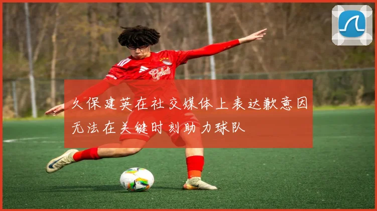 久保建英在社交媒体上表达歉意因无法在关键时刻助力球队