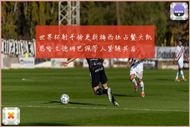 世界杯射手榜更新梅西独占鳌头凯恩哈兰德姆巴佩等人紧随其后