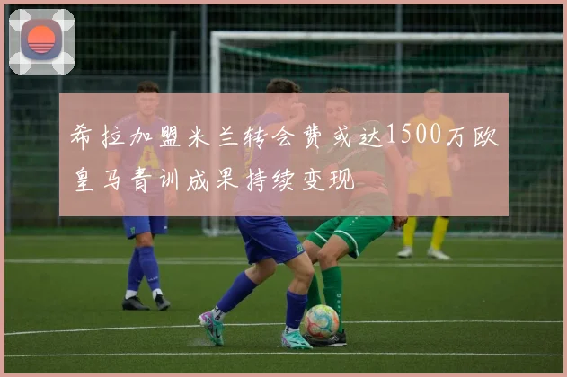 希拉加盟米兰转会费或达1500万欧皇马青训成果持续变现