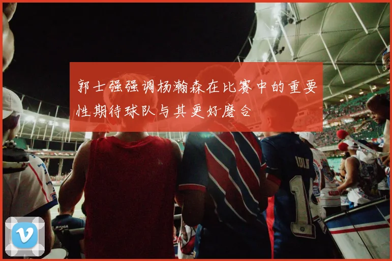 郭士强强调杨瀚森在比赛中的重要性期待球队与其更好磨合