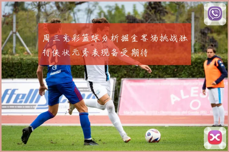 周三竞彩篮球分析掘金客场挑战独行侠状元秀表现备受期待