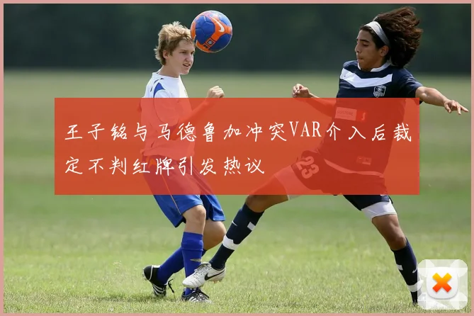 王子铭与马德鲁加冲突VAR介入后裁定不判红牌引发热议