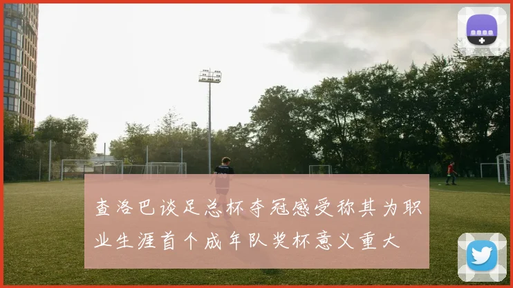 查洛巴谈足总杯夺冠感受称其为职业生涯首个成年队奖杯意义重大