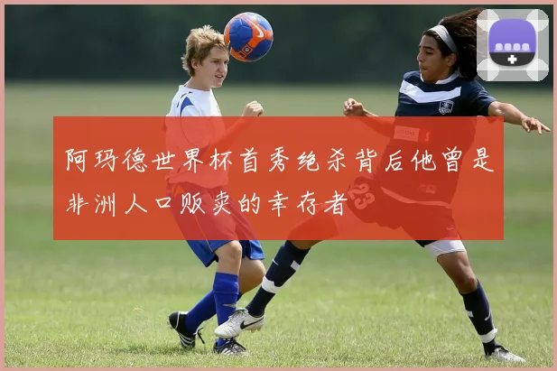 阿玛德世界杯首秀绝杀背后他曾是非洲人口贩卖的幸存者