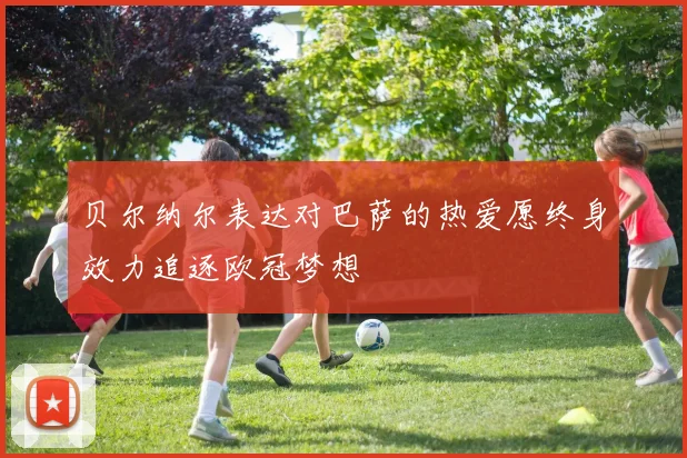贝尔纳尔表达对巴萨的热爱愿终身效力追逐欧冠梦想