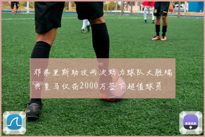 邓弗里斯助攻两次助力球队大胜瑞典皇马仅花2000万签下超值球员