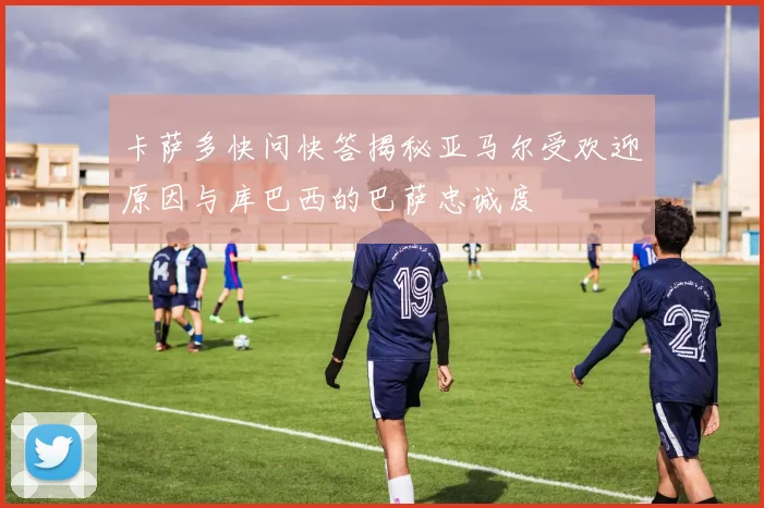 卡萨多快问快答揭秘亚马尔受欢迎原因与库巴西的巴萨忠诚度