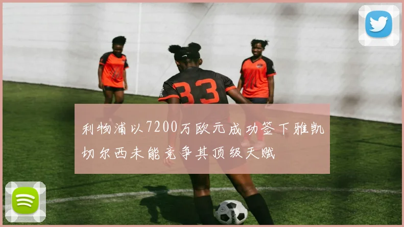 利物浦以7200万欧元成功签下雅凯切尔西未能竞争其顶级天赋