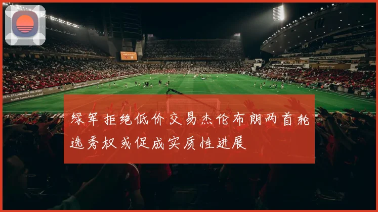 绿军拒绝低价交易杰伦布朗两首轮选秀权或促成实质性进展
