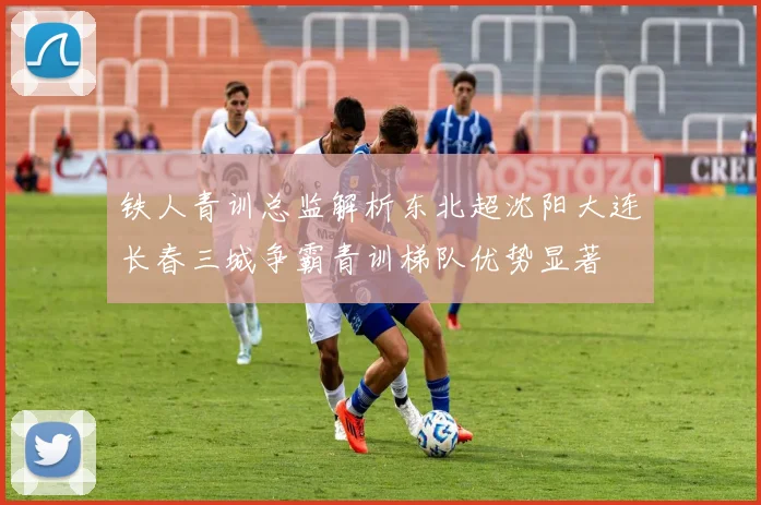 铁人青训总监解析东北超沈阳大连长春三城争霸青训梯队优势显著