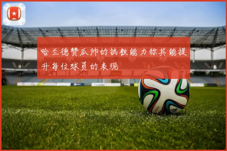 哈兰德赞瓜帅的执教能力称其能提升每位球员的表现
