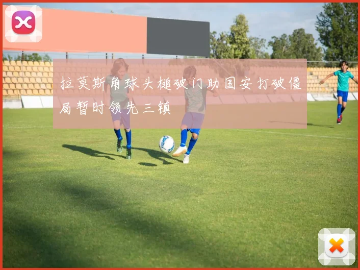 拉莫斯角球头槌破门助国安打破僵局暂时领先三镇