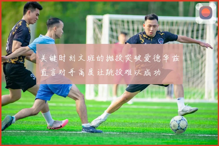 关键时刻文班的抛投突破爱德华兹直言对手高度让跳投难以成功