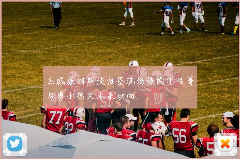 杰威廉姆斯谈抽签现场传闻字母哥与勇士热火未来动向