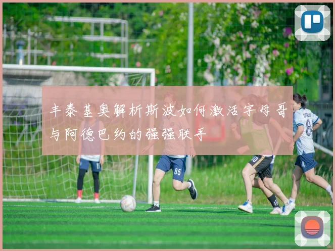 丰泰基奥解析斯波如何激活字母哥与阿德巴约的强强联手
